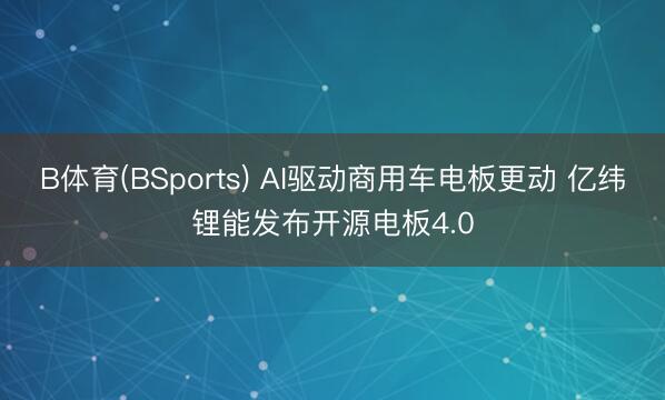 B体育(BSports) AI驱动商用车电板更动 亿纬锂能发布开源电板4.0
