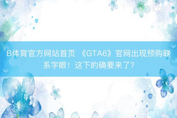 B体育官方网站首页 《GTA6》官网出现预购联系字眼！这下的确要来了？