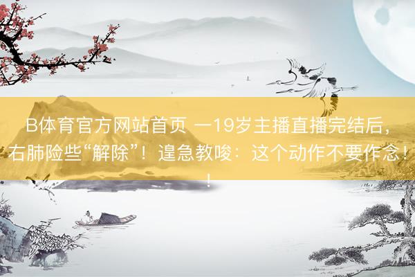 B体育官方网站首页 一19岁主播直播完结后，右肺险些“解除”！遑急教唆：这个动作不要作念！
