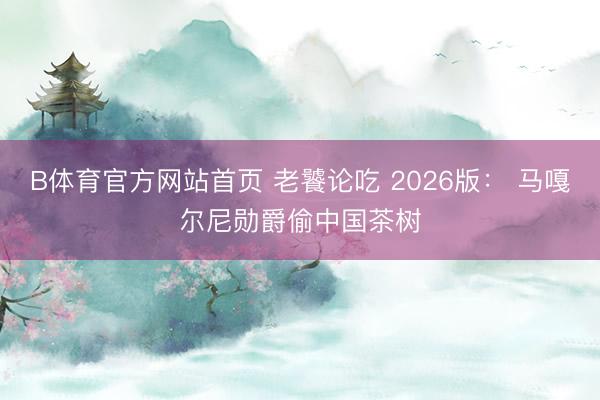 B体育官方网站首页 老饕论吃 2026版： 马嘎尔尼勋爵偷中国茶树