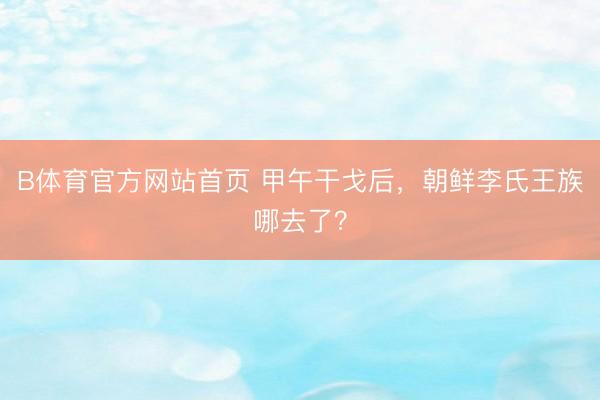 B体育官方网站首页 甲午干戈后,朝鲜李氏王族哪去了?