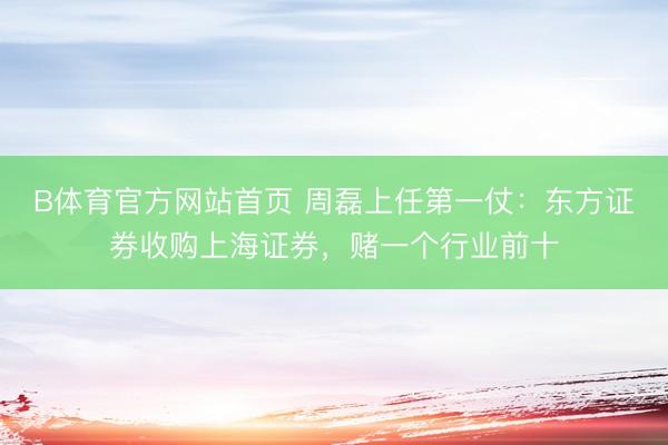 B体育官方网站首页 周磊上任第一仗：东方证券收购上海证券，赌一个行业前十