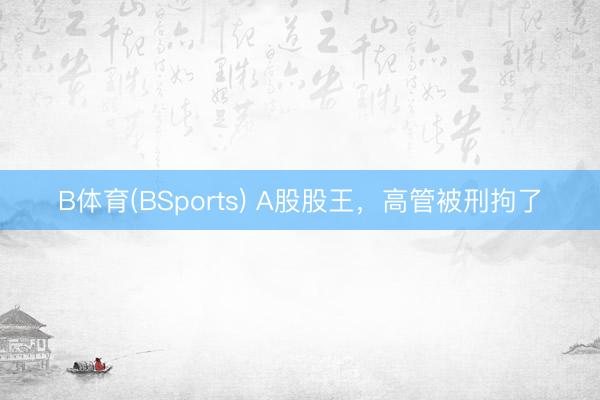 B体育(BSports) A股股王，高管被刑拘了