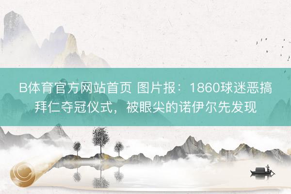 B体育官方网站首页 图片报：1860球迷恶搞拜仁夺冠仪式，被眼尖的诺伊尔先发现