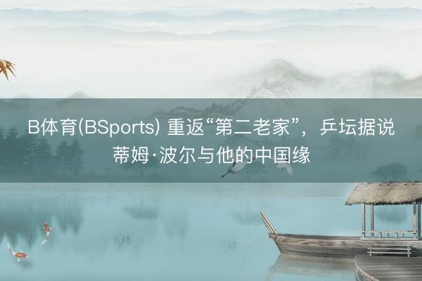 B体育(BSports) 重返“第二老家”，乒坛据说蒂姆·波尔与他的中国缘