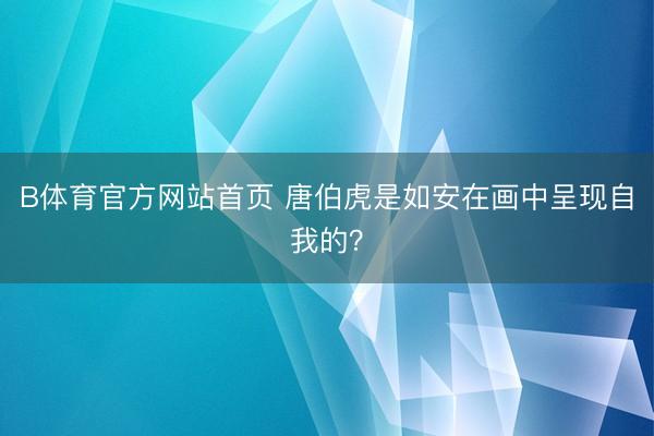 B体育官方网站首页 唐伯虎是如安在画中呈现自我的？