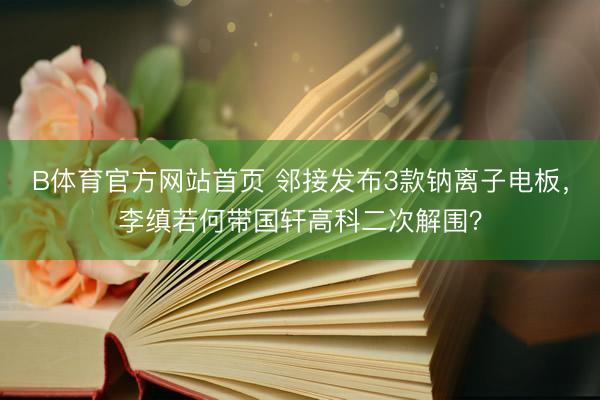 B体育官方网站首页 邻接发布3款钠离子电板，李缜若何带国轩高科二次解围？