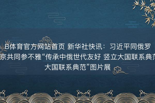 B体育官方网站首页 新华社快讯：习近平同俄罗斯总统普京共同参不雅“传承中俄世代友好 竖立大国联系典范”图片展