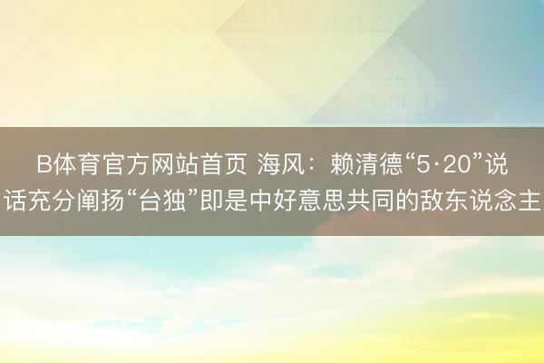 B体育官方网站首页 海风：赖清德“5·20”说话充分阐扬“台独”即是中好意思共同的敌东说念主