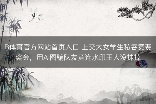 B体育官方网站首页入口 上交大女学生私吞竞赛奖金，用AI图骗队友竟连水印王人没抹掉