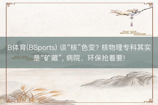 B体育(BSports) 谈“核”色变? 核物理专科其实是“矿藏”， 病院、环保抢着要!