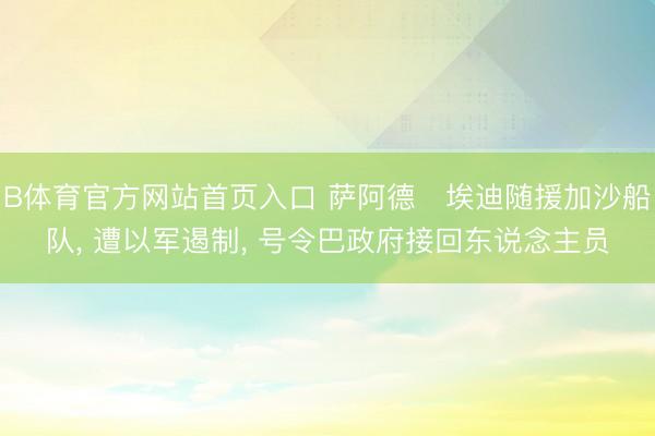 B体育官方网站首页入口 萨阿德・埃迪随援加沙船队， 遭以军遏制， 号令巴政府接回东说念主员