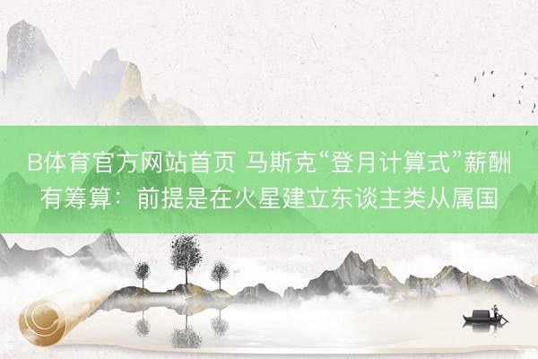 B体育官方网站首页 马斯克“登月计算式”薪酬有筹算：前提是在火星建立东谈主类从属国