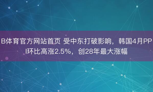 B体育官方网站首页 受中东打破影响，韩国4月PPI环比高涨2.5%，创28年最大涨幅