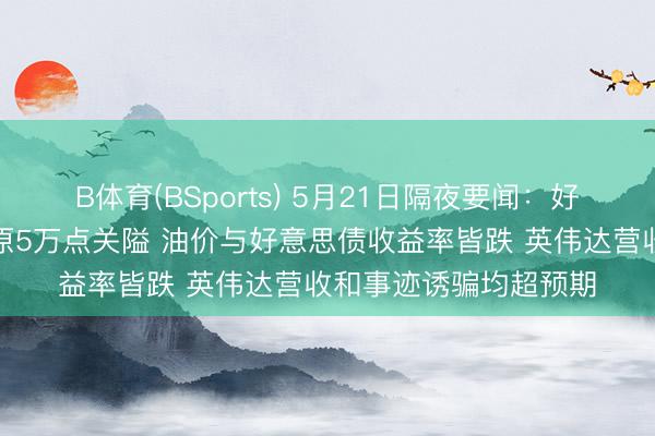 B体育(BSports) 5月21日隔夜要闻：好意思股收高说念指复原5万点关隘 油价与好意思债收益率皆跌 英伟达营收和事迹诱骗均超预期