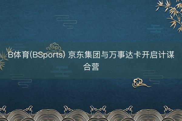 B体育(BSports) 京东集团与万事达卡开启计谋合营