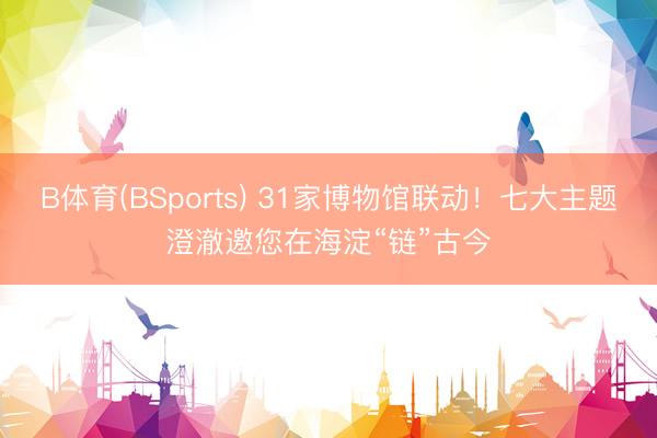 B体育(BSports) 31家博物馆联动！七大主题澄澈邀您在海淀“链”古今