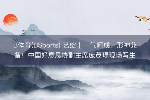 B体育(BSports) 艺绽｜一气呵成、形神兼备！中国好意思协副主席庞茂琨现场写生