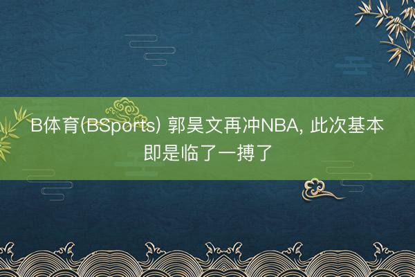 B体育(BSports) 郭昊文再冲NBA， 此次基本即是临了一搏了