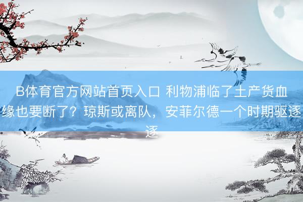 B体育官方网站首页入口 利物浦临了土产货血缘也要断了?琼斯或离队,安菲尔德一个时期驱逐