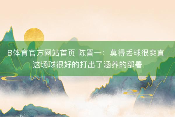 B体育官方网站首页 陈晋一：莫得丢球很爽直 这场球很好的打出了涵养的部署
