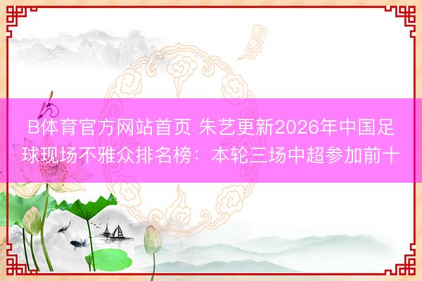B体育官方网站首页 朱艺更新2026年中国足球现场不雅众排名榜：本轮三场中超参加前十