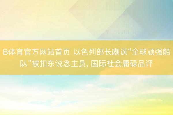 B体育官方网站首页 以色列部长嘲讽“全球顽强船队”被扣东说念主员， 国际社会庸碌品评