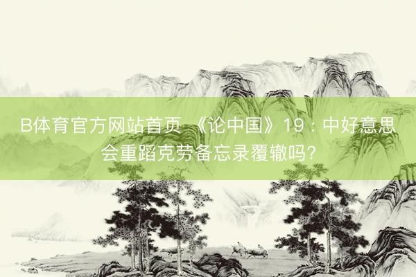 B体育官方网站首页 《论中国》19 : 中好意思会重蹈克劳备忘录覆辙吗?