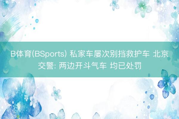 B体育(BSports) 私家车屡次别挡救护车 北京交警: 两边开斗气车 均已处罚