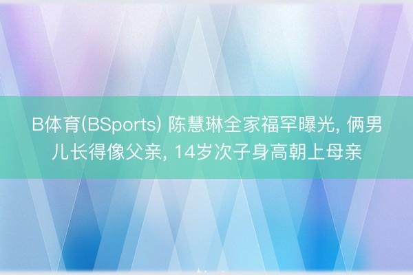 B体育(BSports) 陈慧琳全家福罕曝光, 俩男儿长得像父亲, 14岁次子身高朝上母亲