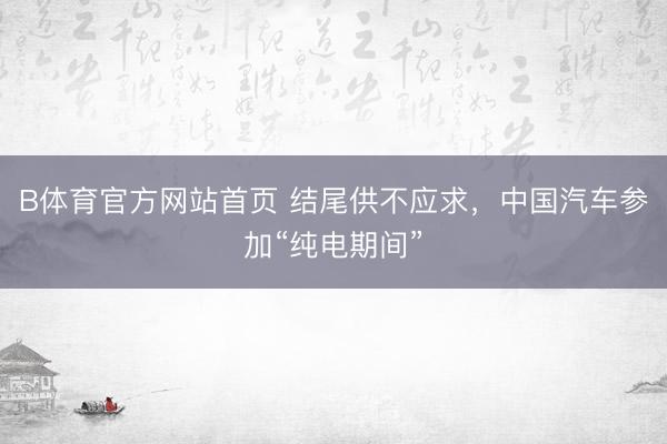 B体育官方网站首页 结尾供不应求，中国汽车参加“纯电期间”