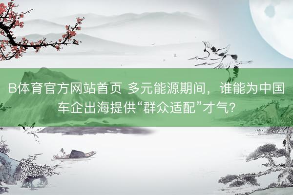 B体育官方网站首页 多元能源期间，谁能为中国车企出海提供“群众适配”才气？