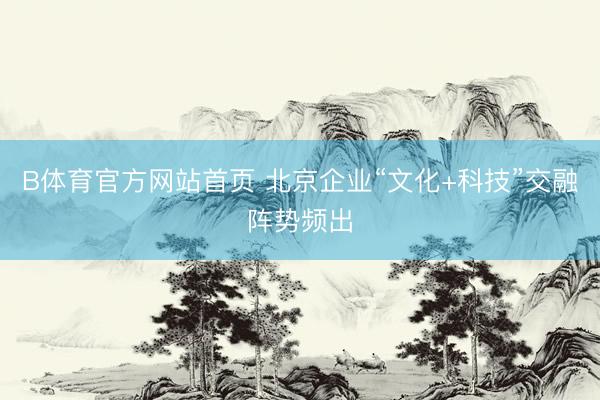B体育官方网站首页 北京企业“文化+科技”交融阵势频出