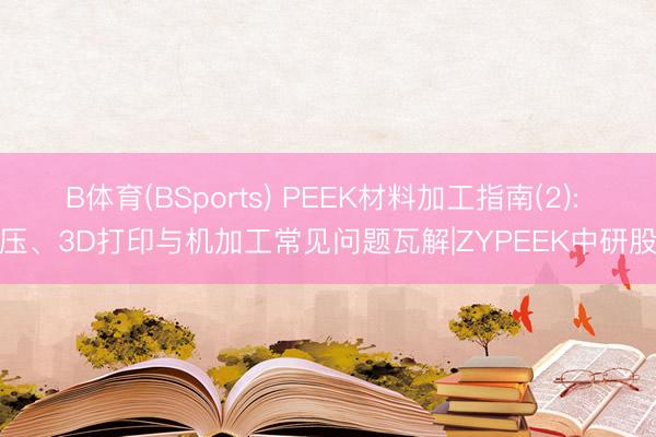 B体育(BSports) PEEK材料加工指南(2): 模压、3D打印与机加工常见问题瓦解|ZYPEEK中研股份