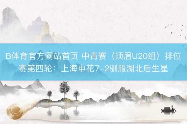 B体育官方网站首页 中青赛（须眉U20组）排位赛第四轮：上海申花7-2驯服湖北后生星