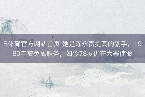 B体育官方网站首页 她是陈永贵提高的副手,1980年被免离职务,如今78岁仍在大寨使命