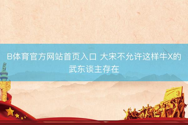 B体育官方网站首页入口 大宋不允许这样牛X的武东谈主存在