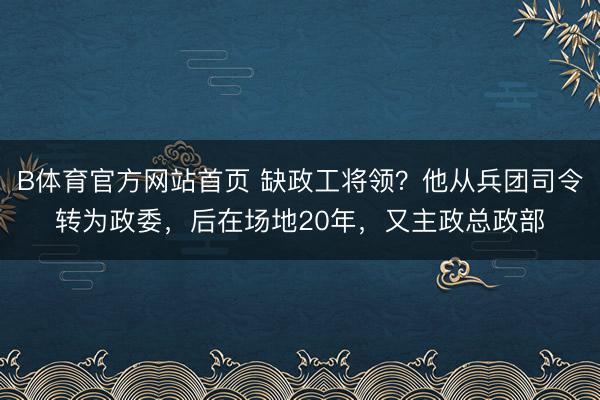 B体育官方网站首页 缺政工将领？他从兵团司令转为政委，后在场地20年，又主政总政部