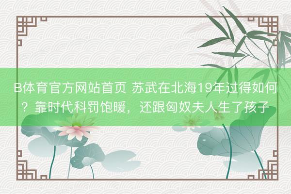 B体育官方网站首页 苏武在北海19年过得如何？靠时代科罚饱暖，还跟匈奴夫人生了孩子