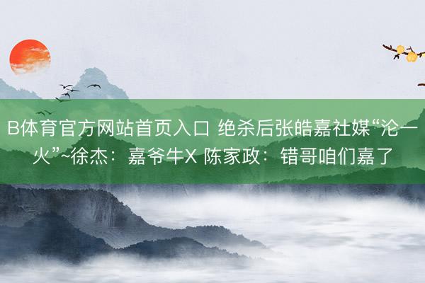 B体育官方网站首页入口 绝杀后张皓嘉社媒“沦一火”~徐杰：嘉爷牛X 陈家政：错哥咱们嘉了