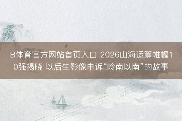 B体育官方网站首页入口 2026山海运筹帷幄10强揭晓 以后生影像申诉“岭南以南”的故事