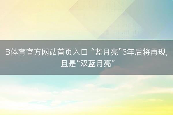 B体育官方网站首页入口 “蓝月亮”3年后将再现, 且是“双蓝月亮”