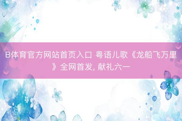 B体育官方网站首页入口 粤语儿歌《龙船飞万里》全网首发， 献礼六一