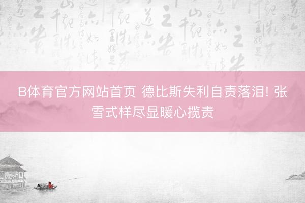 B体育官方网站首页 德比斯失利自责落泪! 张雪式样尽显暖心揽责