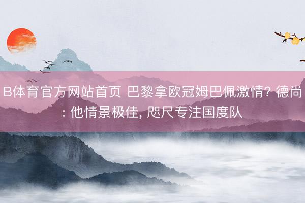B体育官方网站首页 巴黎拿欧冠姆巴佩激情? 德尚: 他情景极佳, 咫尺专注国度队