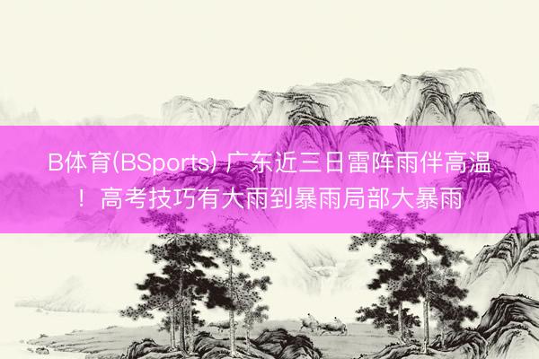 B体育(BSports) 广东近三日雷阵雨伴高温！高考技巧有大雨到暴雨局部大暴雨