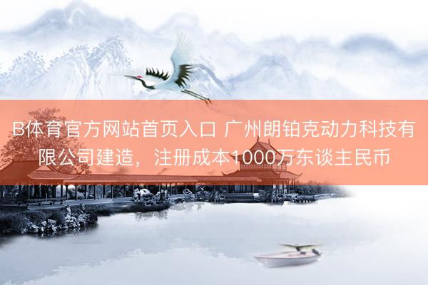 B体育官方网站首页入口 广州朗铂克动力科技有限公司建造，注册成本1000万东谈主民币