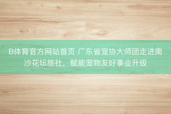 B体育官方网站首页 广东省宠协大师团走进南沙花坛旅社，赋能宠物友好事业升级
