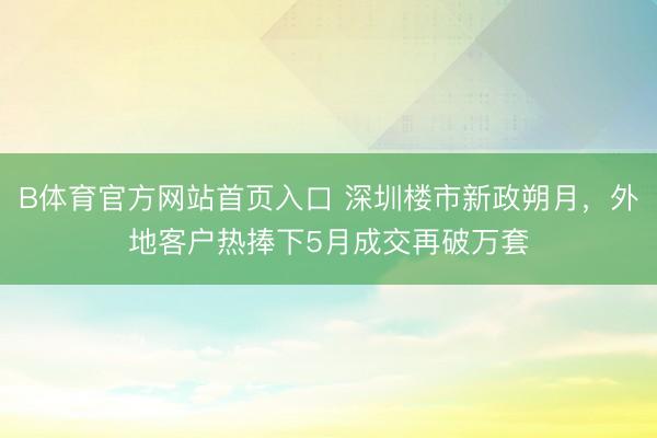 B体育官方网站首页入口 深圳楼市新政朔月,外地客户热捧下5月成交再破万套