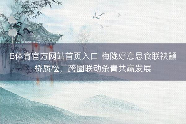 B体育官方网站首页入口 梅陇好意思食联袂颛桥质检,跨圈联动杀青共赢发展